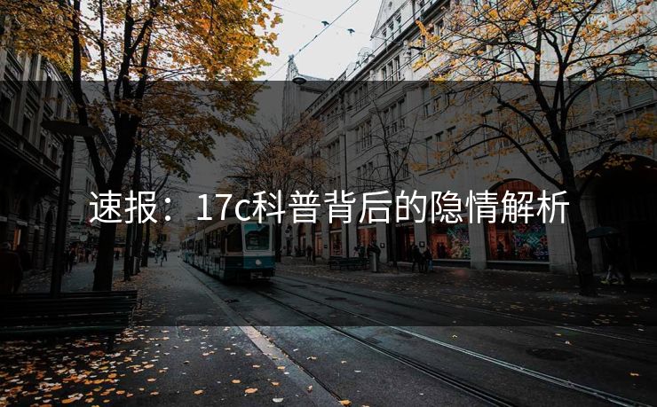 速报：17c科普背后的隐情解析