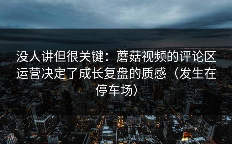 没人讲但很关键：蘑菇视频的评论区运营决定了成长复盘的质感（发生在停车场）