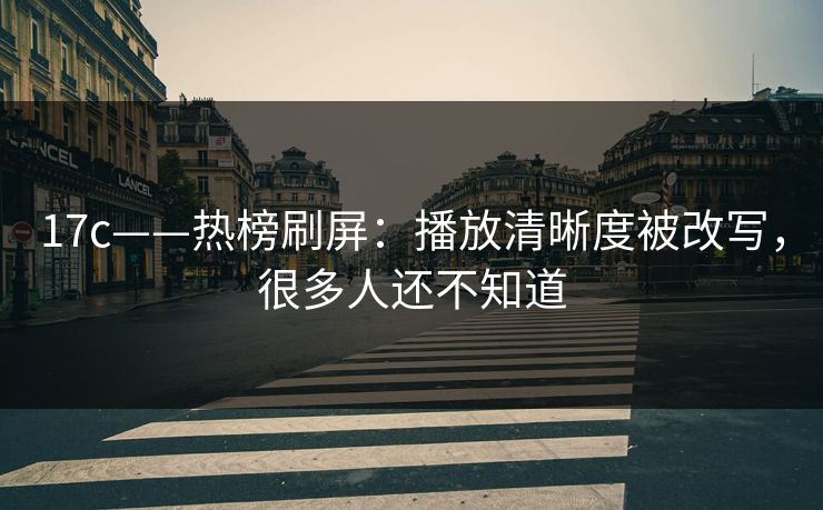 17c——热榜刷屏：播放清晰度被改写，很多人还不知道