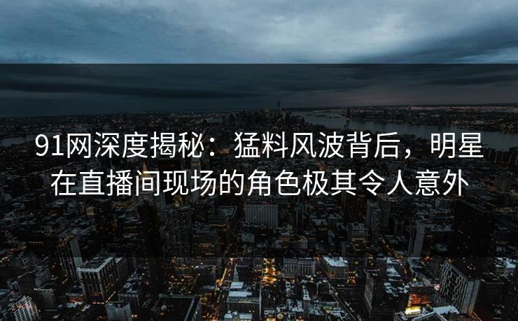 91网深度揭秘：猛料风波背后，明星在直播间现场的角色极其令人意外