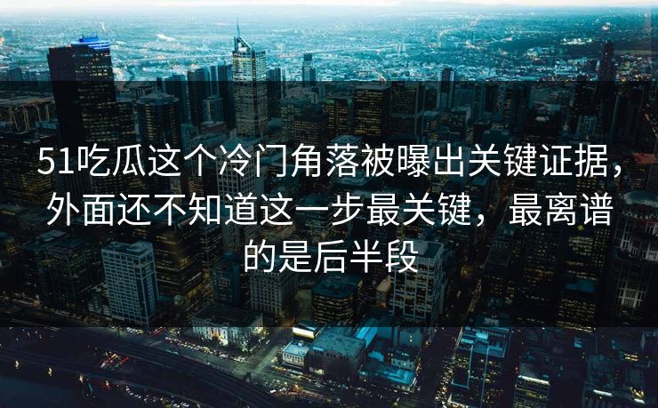 51吃瓜这个冷门角落被曝出关键证据，外面还不知道这一步最关键，最离谱的是后半段