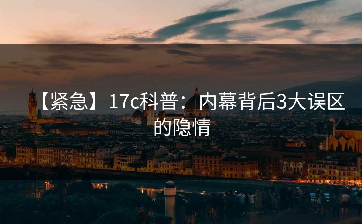【紧急】17c科普：内幕背后3大误区的隐情