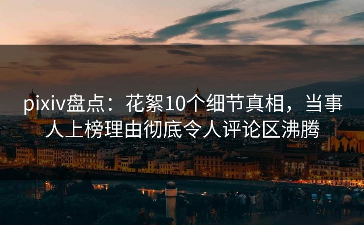 pixiv盘点：花絮10个细节真相，当事人上榜理由彻底令人评论区沸腾