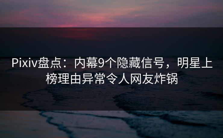 Pixiv盘点：内幕9个隐藏信号，明星上榜理由异常令人网友炸锅