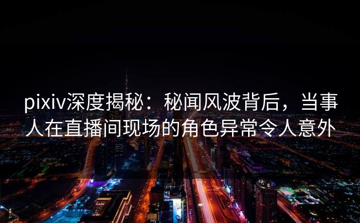 pixiv深度揭秘：秘闻风波背后，当事人在直播间现场的角色异常令人意外