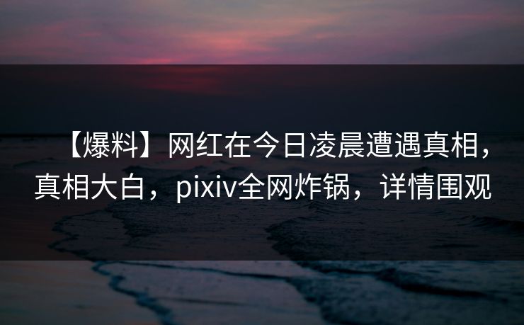 【爆料】网红在今日凌晨遭遇真相，真相大白，pixiv全网炸锅，详情围观