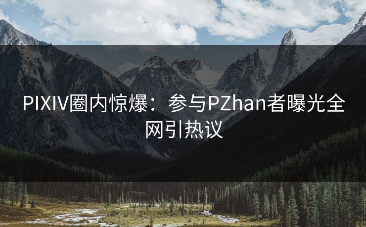 PIXIV圈内惊爆:参与PZhan者曝光全网引热议 PIXIV圈内惊爆:参与PZhan者曝光全网引热议