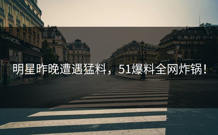 明星昨晚遭遇猛料，51爆料全网炸锅！