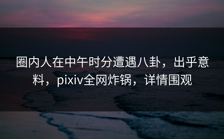 圈内人在中午时分遭遇八卦,出乎意料,pixiv全网炸锅,详情围观 圈内人在中午时分遭遇八卦,出乎意料,pixiv全网炸锅,详情围观