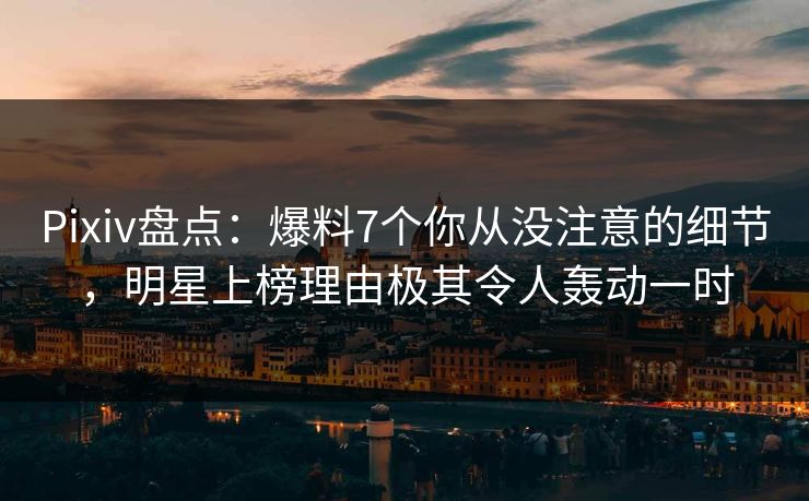 Pixiv盘点：爆料7个你从没注意的细节，明星上榜理由极其令人轰动一时