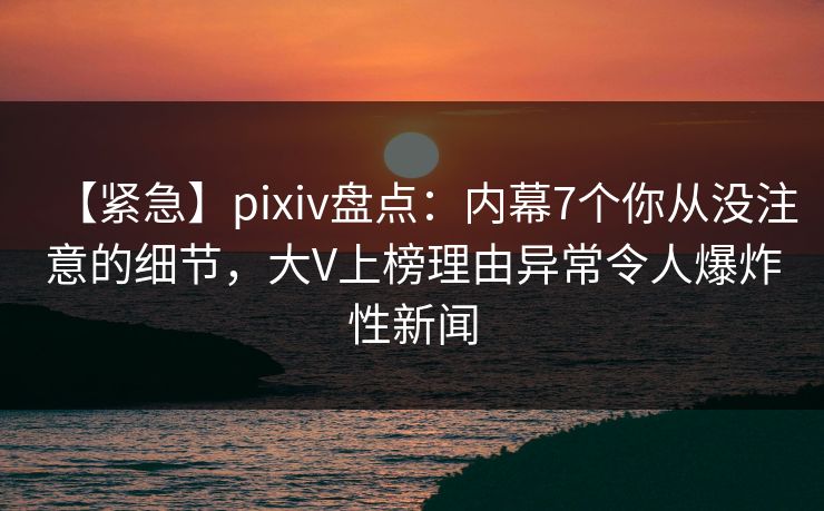 【紧急】pixiv盘点：内幕7个你从没注意的细节，大V上榜理由异常令人爆炸性新闻