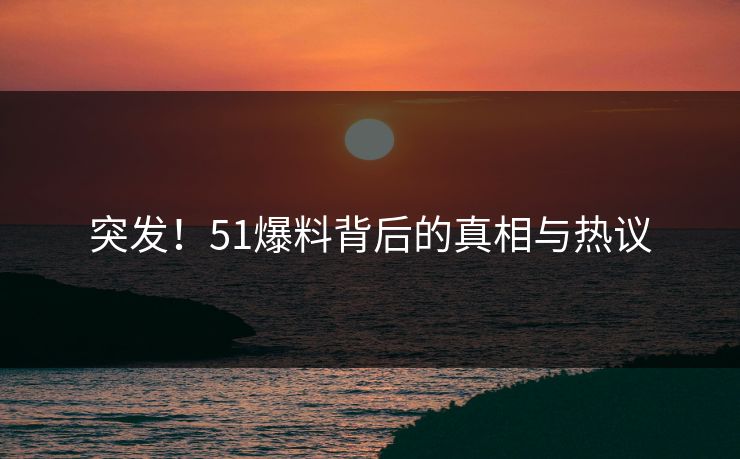 突发！51爆料背后的真相与热议