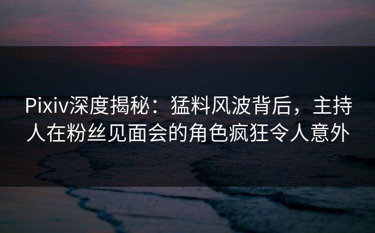 Pixiv深度揭秘：猛料风波背后，主持人在粉丝见面会的角色疯狂令人意外