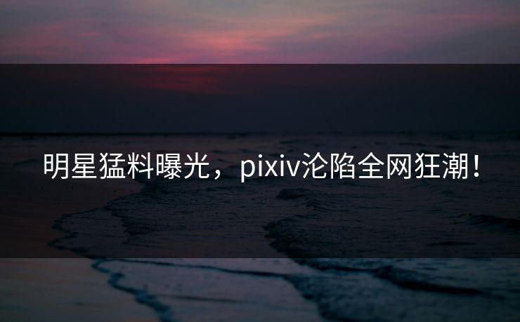 明星猛料曝光，pixiv沦陷全网狂潮！