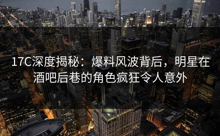 17C深度揭秘：爆料风波背后，明星在酒吧后巷的角色疯狂令人意外