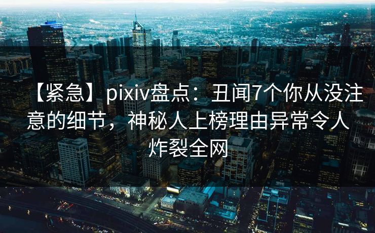 【紧急】pixiv盘点：丑闻7个你从没注意的细节，神秘人上榜理由异常令人炸裂全网