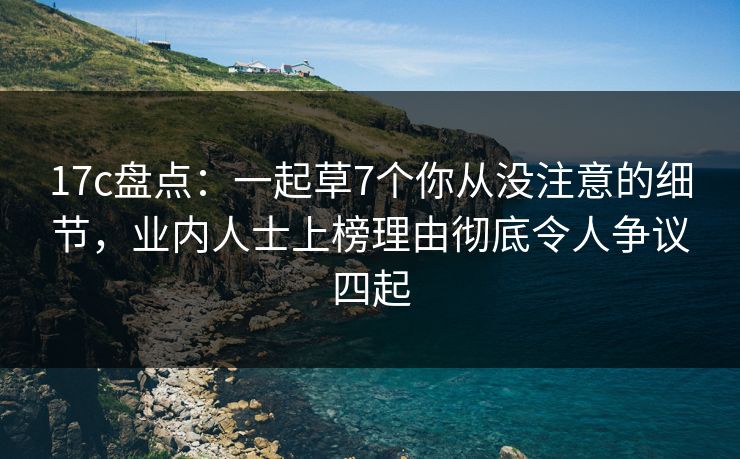 17c盘点：一起草7个你从没注意的细节，业内人士上榜理由彻底令人争议四起