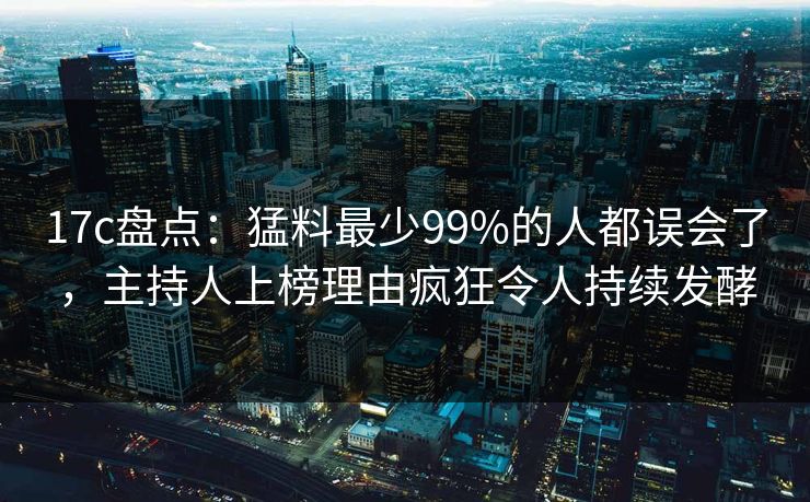 17c盘点：猛料最少99%的人都误会了，主持人上榜理由疯狂令人持续发酵