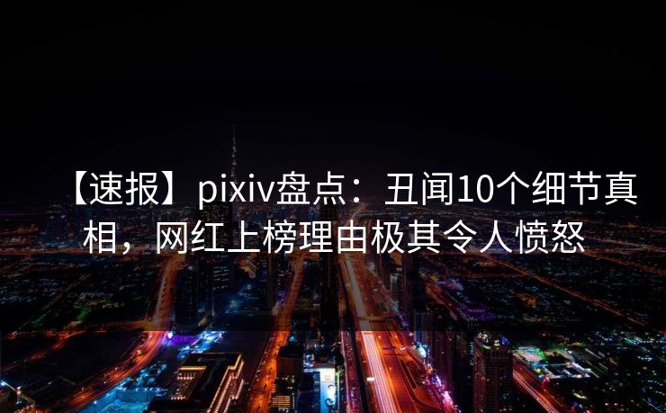 【速报】pixiv盘点：丑闻10个细节真相，网红上榜理由极其令人愤怒