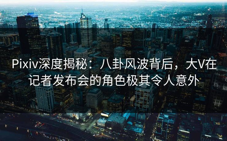 Pixiv深度揭秘:八卦风波背后,大V在记者发布会的角色极其令人意外 Pixiv深度揭秘:八卦风波背后,大V在记者发布会的角色极其令人意外