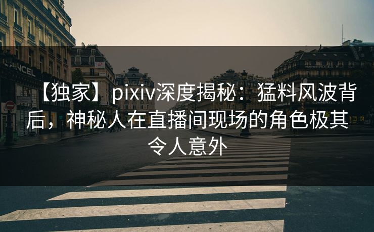【独家】pixiv深度揭秘：猛料风波背后，神秘人在直播间现场的角色极其令人意外