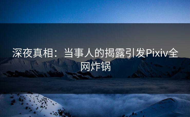深夜真相：当事人的揭露引发Pixiv全网炸锅