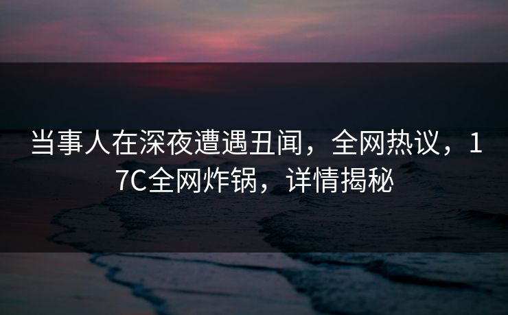当事人在深夜遭遇丑闻，全网热议，17C全网炸锅，详情揭秘