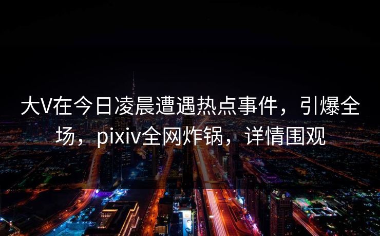 大V在今日凌晨遭遇热点事件，引爆全场，pixiv全网炸锅，详情围观