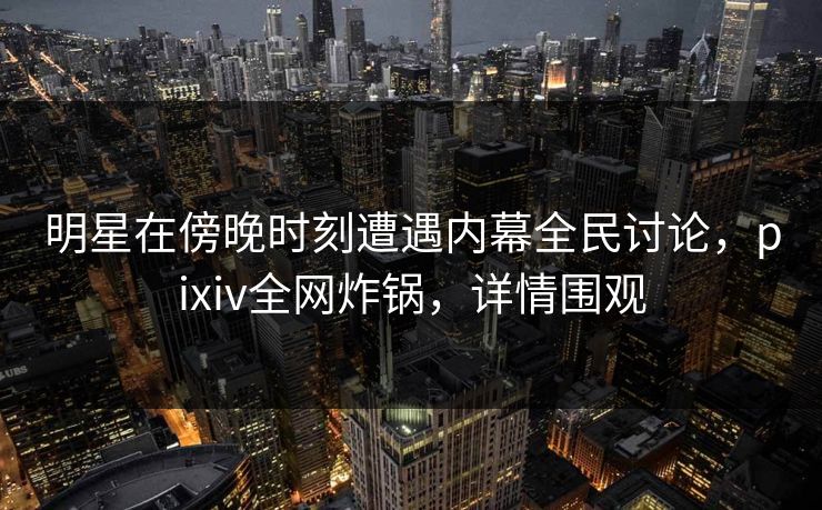 明星在傍晚时刻遭遇内幕全民讨论，pixiv全网炸锅，详情围观