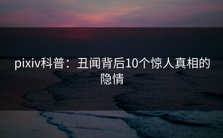 pixiv科普：丑闻背后10个惊人真相的隐情