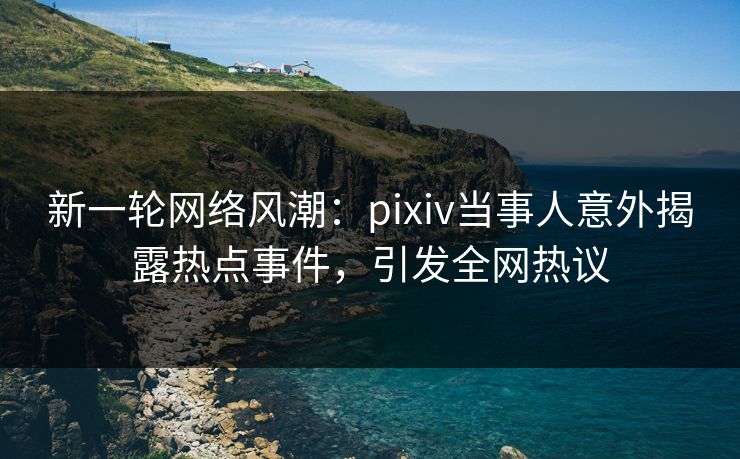 新一轮网络风潮：pixiv当事人意外揭露热点事件，引发全网热议
