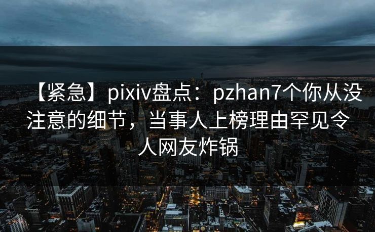 【紧急】pixiv盘点：pzhan7个你从没注意的细节，当事人上榜理由罕见令人网友炸锅