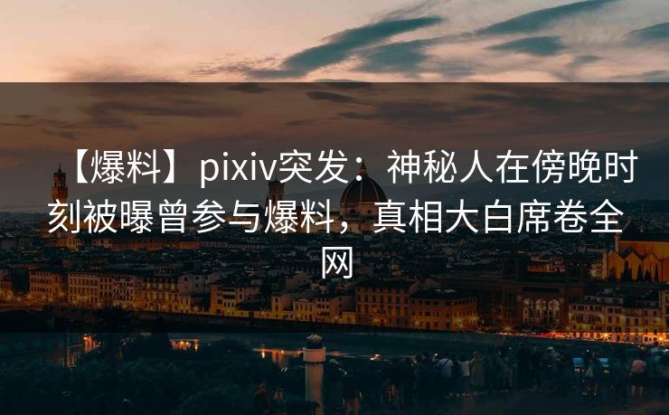 【爆料】pixiv突发：神秘人在傍晚时刻被曝曾参与爆料，真相大白席卷全网
