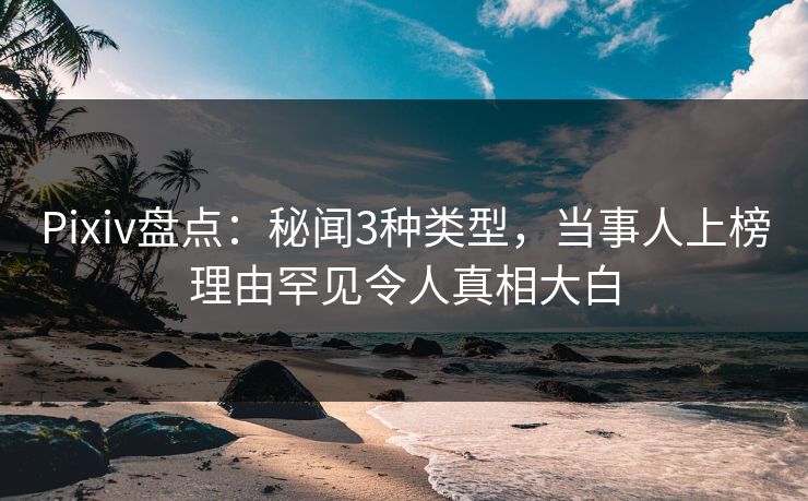 Pixiv盘点：秘闻3种类型，当事人上榜理由罕见令人真相大白