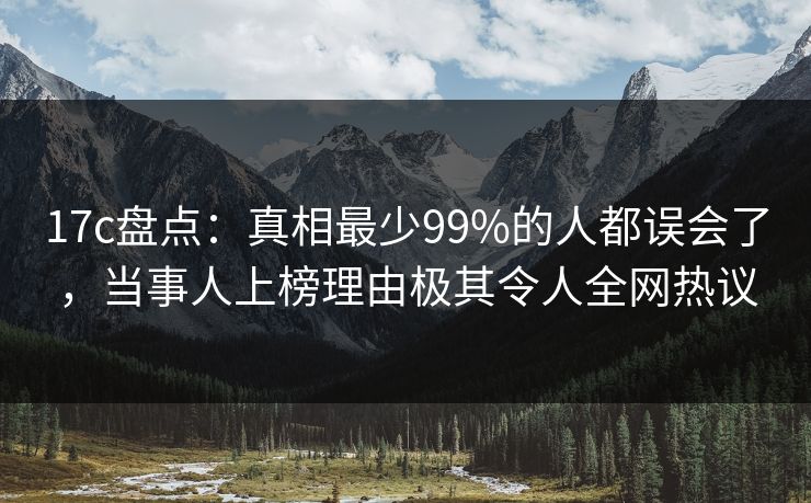 17c盘点：真相最少99%的人都误会了，当事人上榜理由极其令人全网热议